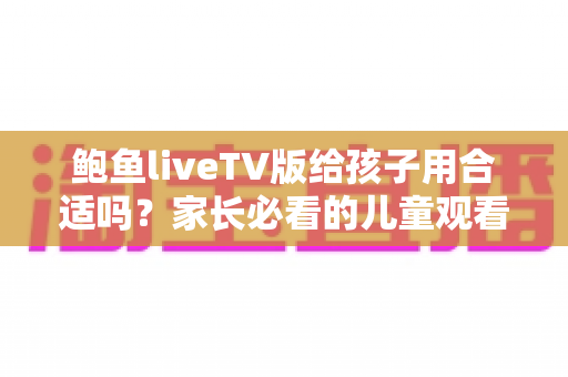 鲍鱼liveTV版给孩子用合适吗？家长必看的儿童观看安全与选择指南