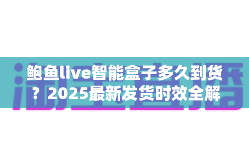 鲍鱼live智能盒子多久到货？2025最新发货时效全解析与收货指南