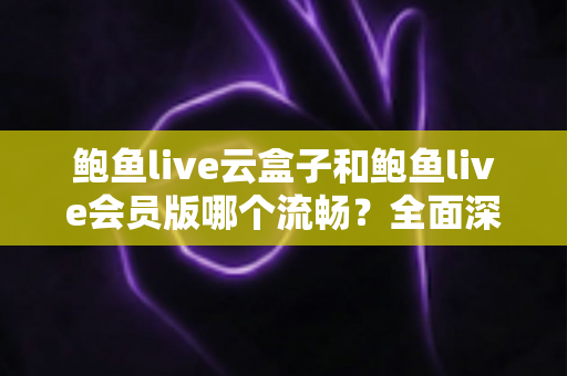 鲍鱼live云盒子和鲍鱼live会员版哪个流畅？全面深度对比与流畅度优化指南