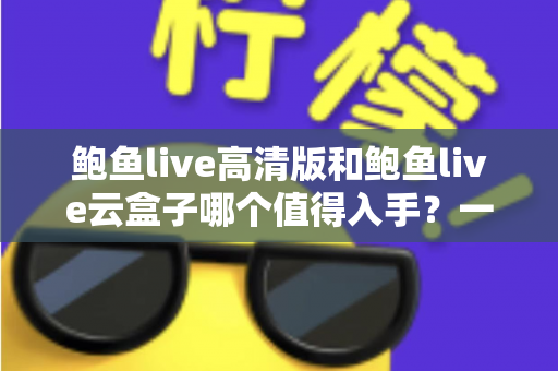 鲍鱼live高清版和鲍鱼live云盒子哪个值得入手？一站式深度对比帮你选对不踩坑