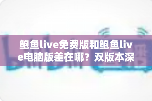 鲍鱼live免费版和鲍鱼live电脑版差在哪？双版本深度对比解析，帮你选对不踩坑
