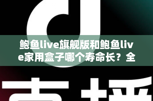 鲍鱼live旗舰版和鲍鱼live家用盒子哪个寿命长?全面解析两款设备的耐用性与选购指南 鲍鱼live旗舰版和鲍鱼live家用盒子哪个寿命长?全面解析两款设备的耐用性与选购指南