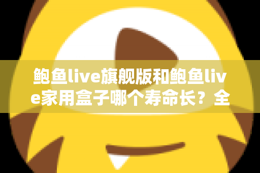鲍鱼live旗舰版和鲍鱼live家用盒子哪个寿命长?全面解析两款设备的耐用性与选购指南 鲍鱼live旗舰版和鲍鱼live家用盒子哪个寿命长?全面解析两款设备的耐用性与选购指南