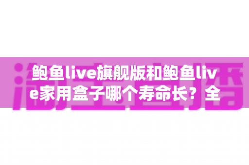 鲍鱼live旗舰版和鲍鱼live家用盒子哪个寿命长？全面解析两款设备的耐用性与选购指南
