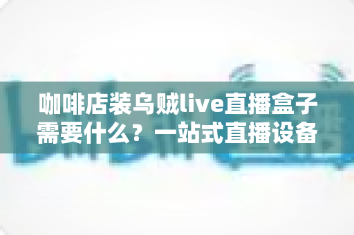 咖啡店装乌贼live直播盒子需要什么？一站式直播设备搭建全攻略