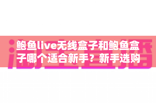 鲍鱼live无线盒子和鲍鱼盒子哪个适合新手？新手选购全攻略与深度对比
