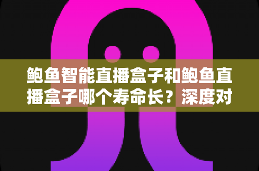 鲍鱼智能直播盒子和鲍鱼直播盒子哪个寿命长?深度对比解析与选购全指南 鲍鱼智能直播盒子和鲍鱼直播盒子哪个寿命长?深度对比解析与选购全指南