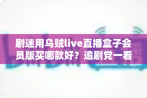 剧迷用乌贼live直播盒子会员版买哪款好?追剧党一看就懂的选购攻略 剧迷用乌贼live直播盒子会员版买哪款好?追剧党一看就懂的选购攻略