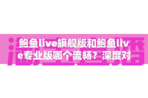 鲍鱼live旗舰版和鲍鱼live专业版哪个流畅？深度对比分析与实用选择指南