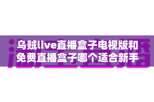 乌贼live直播盒子电视版和免费直播盒子哪个适合新手？——新手选购与避坑全攻略