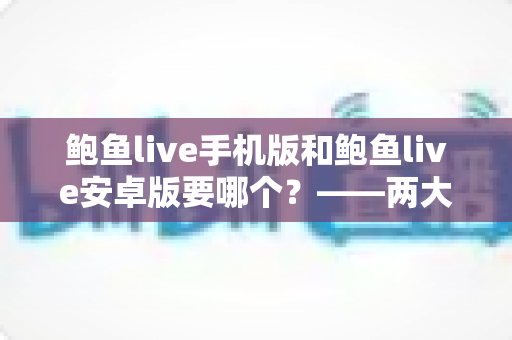 鲍鱼live手机版和鲍鱼live安卓版要哪个？——两大版本深度对比与实用选择指南