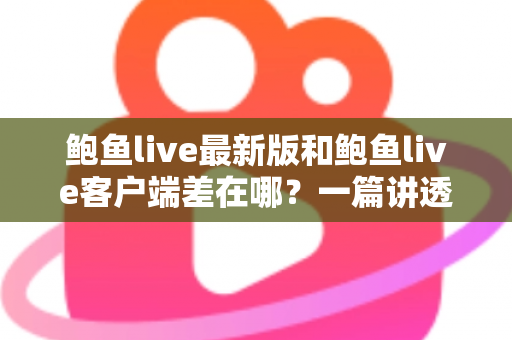 鲍鱼live最新版和鲍鱼live客户端差在哪？一篇讲透区别、联系与更新避坑指南