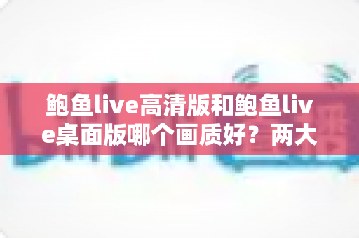 鲍鱼live高清版和鲍鱼live桌面版哪个画质好？两大版本画质全方位对比与选择指南