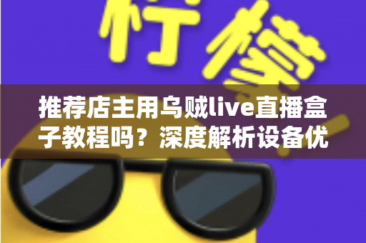 推荐店主用乌贼live直播盒子教程吗？深度解析设备优势、上手流程与适用人群