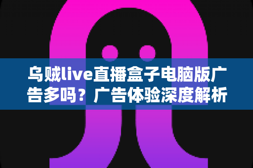 乌贼live直播盒子电脑版广告多吗？广告体验深度解析与实用避坑指南