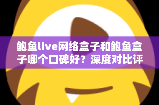 鲍鱼live网络盒子和鲍鱼盒子哪个口碑好？深度对比评测与选购避坑指南全解析
