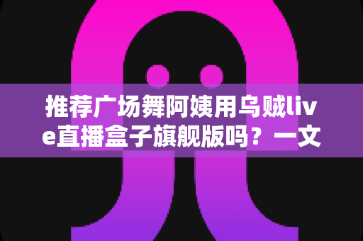 推荐广场舞阿姨用乌贼live直播盒子旗舰版吗？一文看懂适不适合中老年直播新手