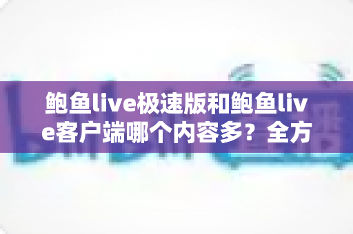 鲍鱼live极速版和鲍鱼live客户端哪个内容多？全方位深度对比解析，帮你一次性选对版本