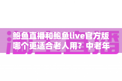 鲍鱼直播和鲍鱼live官方版哪个更适合老人用？中老年直播软件选择全攻略