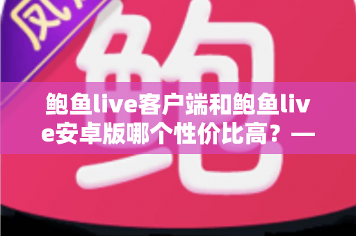 鲍鱼live客户端和鲍鱼live安卓版哪个性价比高?——多维度深度对比分析,帮你找到最划算的选择 鲍鱼live客户端和鲍鱼live安卓版哪个性价比高?——多维度深度对比分析,帮你找到最划算的选择