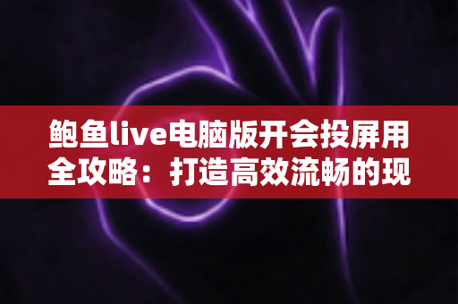 鲍鱼live电脑版开会投屏用全攻略：打造高效流畅的现代办公会议体验