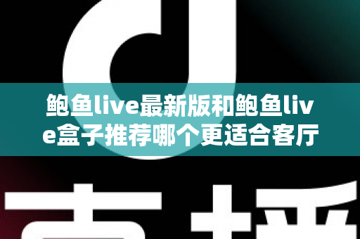 鲍鱼live最新版和鲍鱼live盒子推荐哪个更适合客厅？——客厅大屏观影方案全维度对比与选购指南