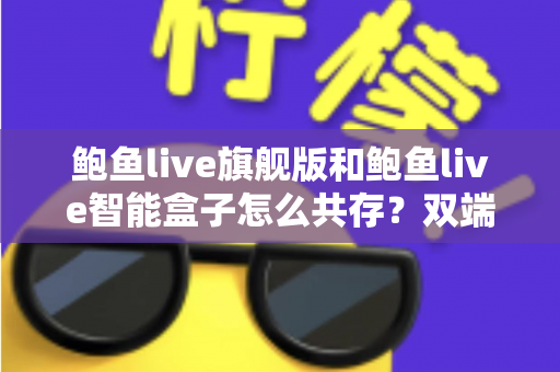 鲍鱼live旗舰版和鲍鱼live智能盒子怎么共存？双端设备共存全攻略，轻松打造稳定流畅的极致使用体验