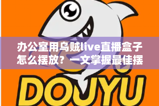 办公室用乌贼live直播盒子怎么摆放？一文掌握最佳摆放技巧，让直播效果翻倍