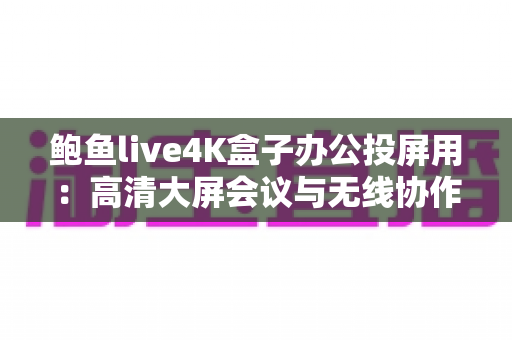 鲍鱼live4K盒子办公投屏用：高清大屏会议与无线协作的全能办公利器