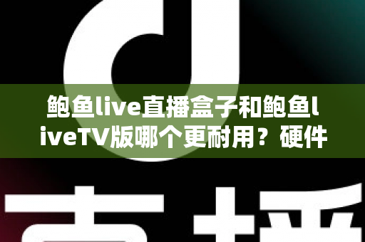 鲍鱼live直播盒子和鲍鱼liveTV版哪个更耐用？硬件、软件、使用习惯三维深度解析，帮你选出更耐久的大屏直播方案
