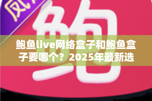 鲍鱼live网络盒子和鲍鱼盒子要哪个？2025年最新选购对比指南与避坑建议