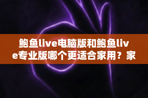 鲍鱼live电脑版和鲍鱼live专业版哪个更适合家用？家庭用户必看的全方位对比评测与选购指南
