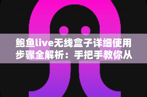 鲍鱼live无线盒子详细使用步骤全解析：手把手教你从开箱到精通，轻松玩转高清无线直播与投屏