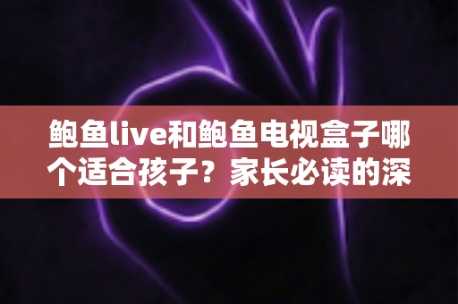鲍鱼live和鲍鱼电视盒子哪个适合孩子？家长必读的深度对比与安全使用指南