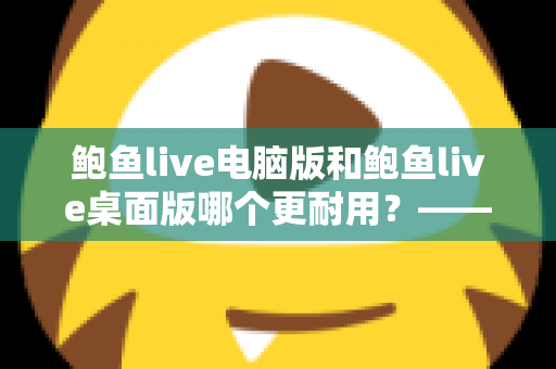 鲍鱼live电脑版和鲍鱼live桌面版哪个更耐用？——深度解析两大版本的稳定性差异与持久使用指南