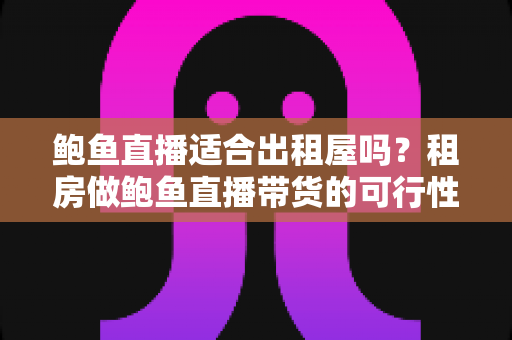 鲍鱼直播适合出租屋吗?租房做鲍鱼直播带货的可行性、成本与注意事项全解析 鲍鱼直播适合出租屋吗?租房做鲍鱼直播带货的可行性、成本与注意事项全解析