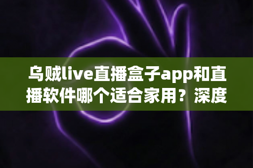 乌贼live直播盒子app和直播软件哪个适合家用?深度对比解析与家庭选购指南 乌贼live直播盒子app和直播软件哪个适合家用?深度对比解析与家庭选购指南