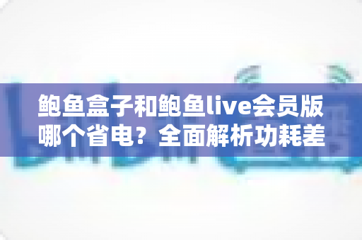 鲍鱼盒子和鲍鱼live会员版哪个省电？全面解析功耗差异与最佳省电选择指南
