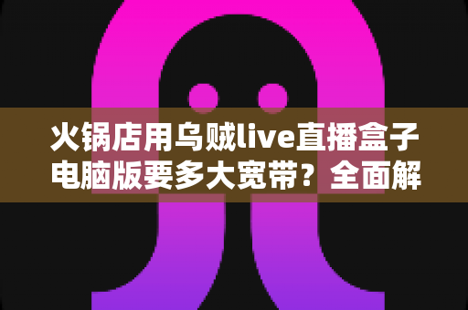 火锅店用乌贼live直播盒子电脑版要多大宽带？全面解析带宽配置与直播稳定性优化指南