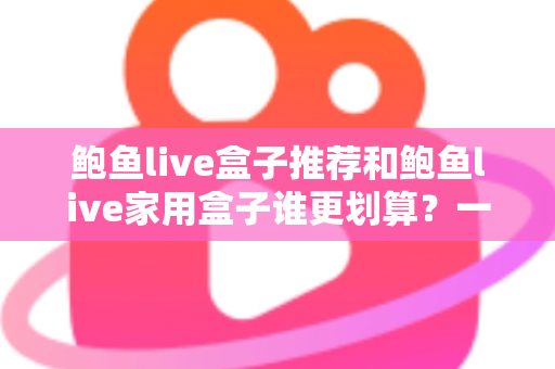 鲍鱼live盒子推荐和鲍鱼live家用盒子谁更划算?一文读懂选购对比全攻略 鲍鱼live盒子推荐和鲍鱼live家用盒子谁更划算?一文读懂选购对比全攻略