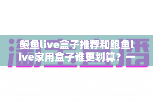 鲍鱼live盒子推荐和鲍鱼live家用盒子谁更划算？一文读懂选购对比全攻略
