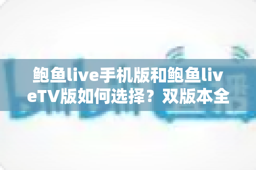鲍鱼live手机版和鲍鱼liveTV版如何选择？双版本全方位对比与实用选购指南