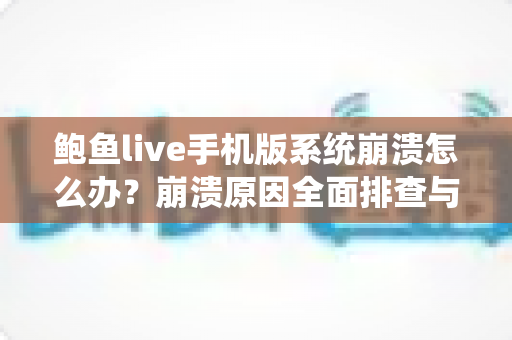 鲍鱼live手机版系统崩溃怎么办？崩溃原因全面排查与实用解决方案完整指南