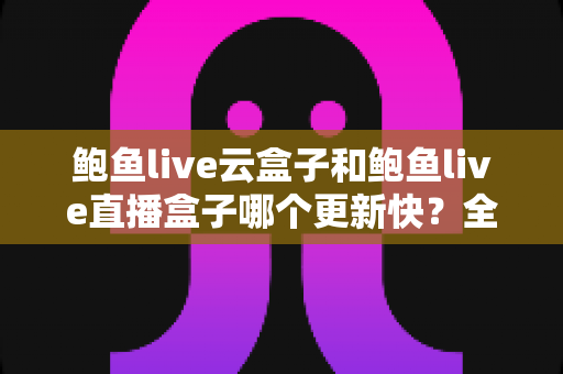 鲍鱼live云盒子和鲍鱼live直播盒子哪个更新快？全面对比与深度解析