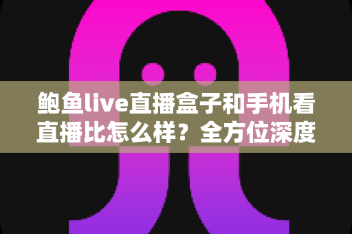 鲍鱼live直播盒子和手机看直播比怎么样？全方位深度对比帮你找到最适合的观播方式