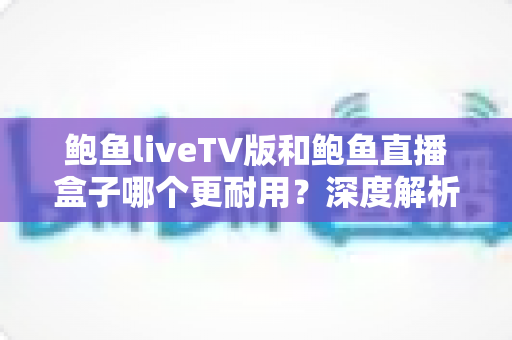 鲍鱼liveTV版和鲍鱼直播盒子哪个更耐用？深度解析两种观看方案的寿命与维护全攻略