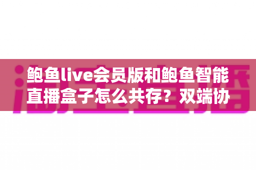 鲍鱼live会员版和鲍鱼智能直播盒子怎么共存？双端协同使用全攻略与实用解决方案