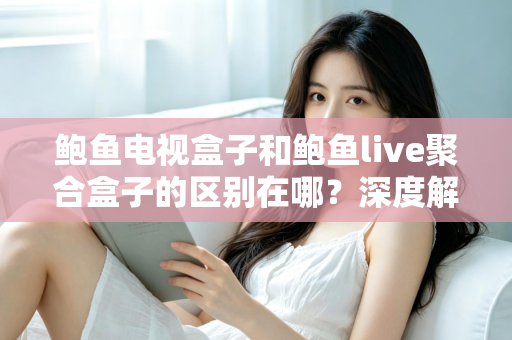 鲍鱼电视盒子和鲍鱼live聚合盒子的区别在哪？深度解析两者差异与选购避坑指南