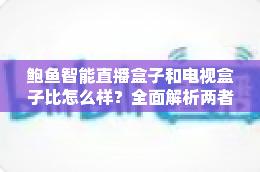 鲍鱼智能直播盒子和电视盒子比怎么样?全面解析两者差异,帮你选对不选贵 鲍鱼智能直播盒子和电视盒子比怎么样?全面解析两者差异,帮你选对不选贵