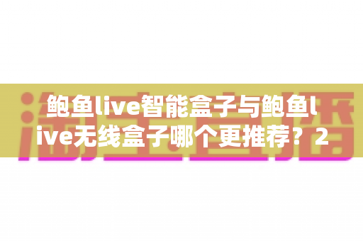 鲍鱼live智能盒子与鲍鱼live无线盒子哪个更推荐？2025年深度对比评测与选购避坑指南